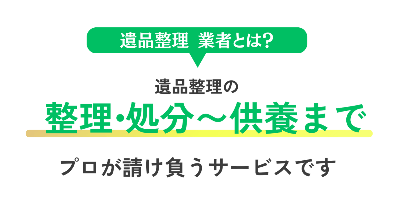 遺品整理業者とは？
整理・処分〜供養まで
プロが請け負うサービスです