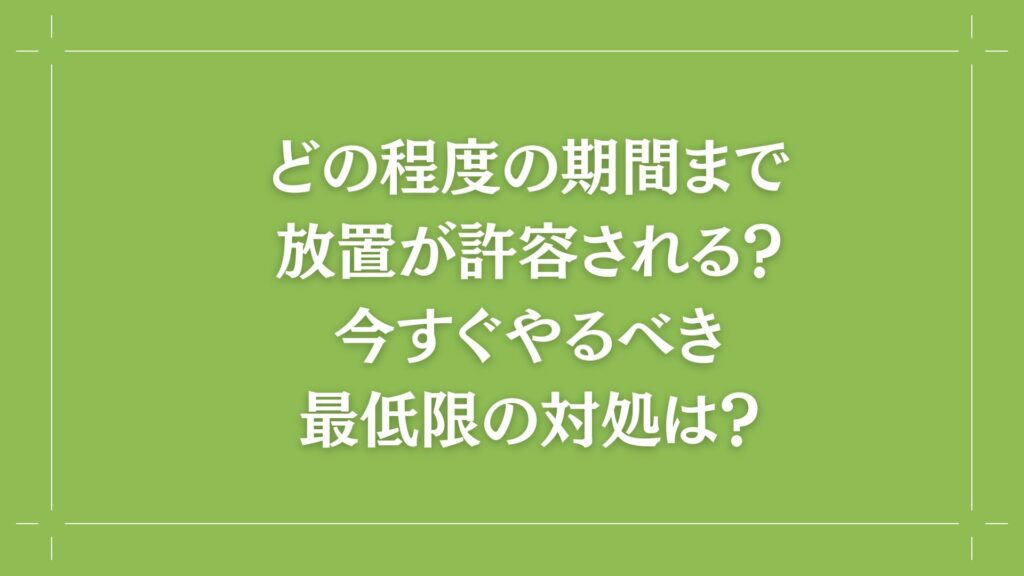 H2 どの程度の期間まで放置が許容される?今すぐやるべき最低限の対処は?