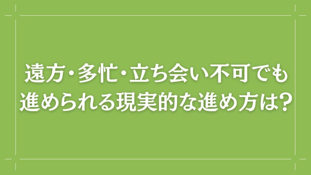 H2 遠方・多忙・立ち会い不可でも進められる現実的な進め方は?