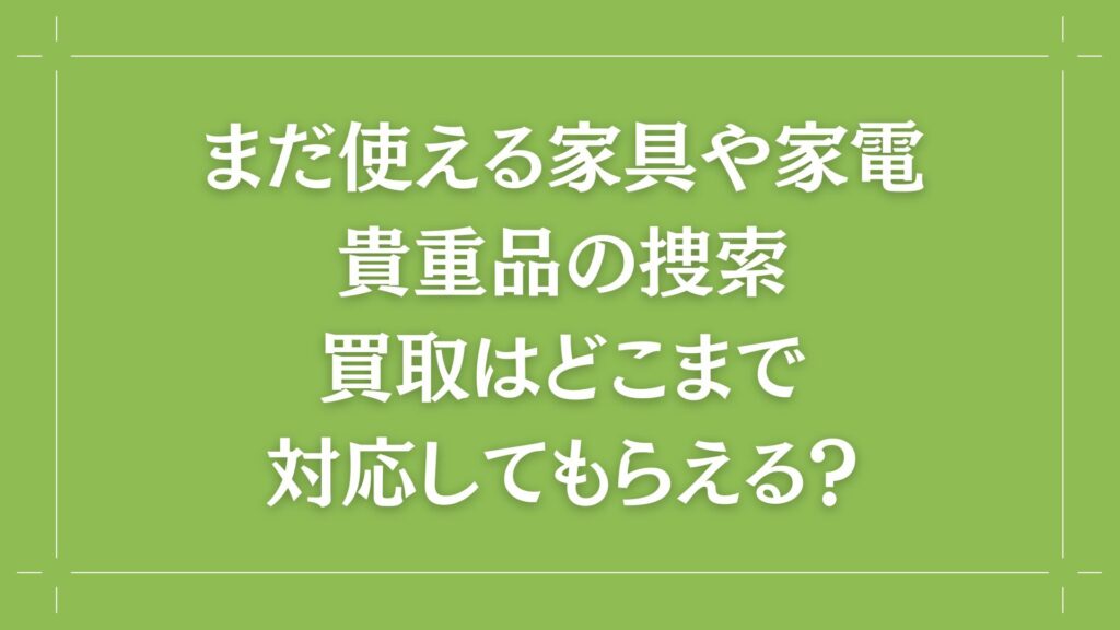 H2 まだ使える家具や家電、貴重品の捜索、買取はどこまで対応してもらえる?