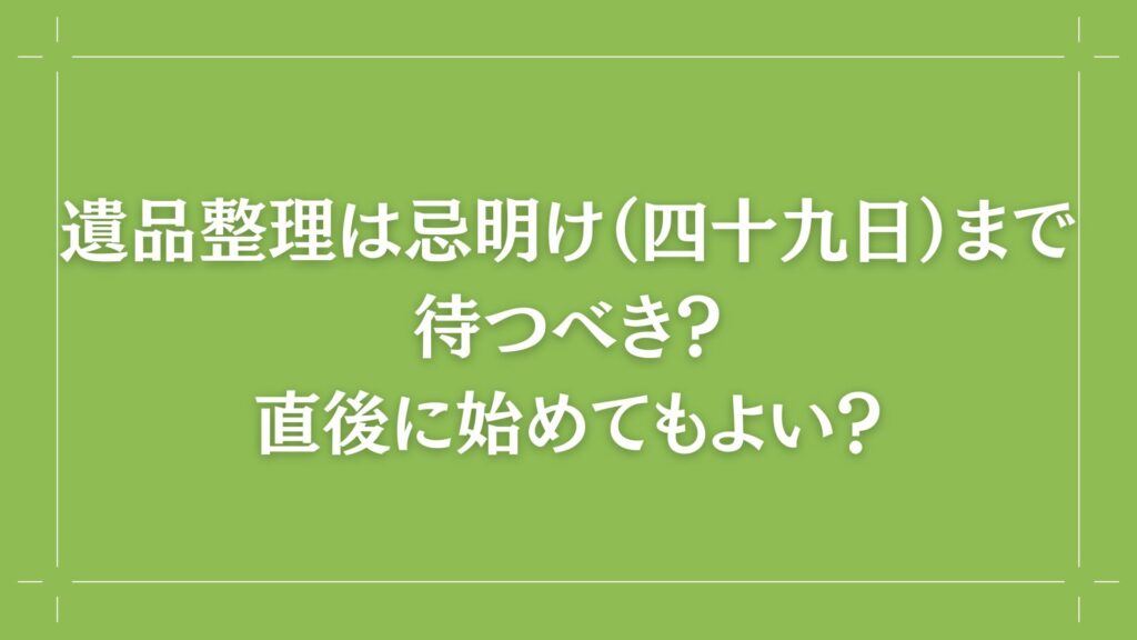 H2 遺品整理は忌明け（四十九日）まで待つべき？直後に始めてもよい？