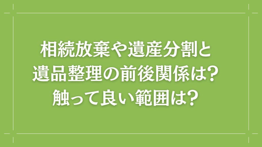 H2 相続放棄や遺産分割と遺品整理の前後関係は？触って良い範囲は？