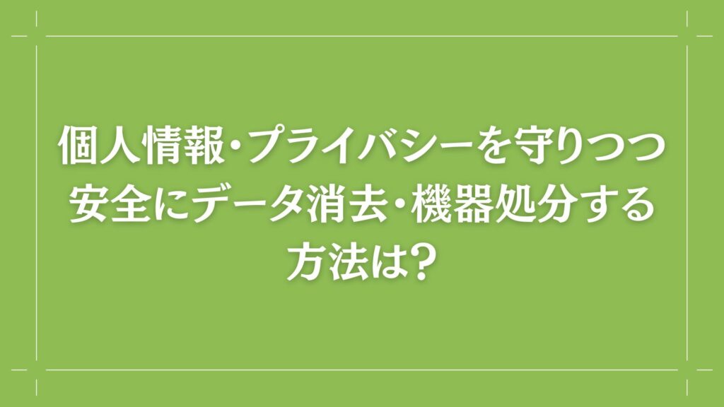 H2 個人情報・プライバシーを守りつつ安全にデータ消去・機器処分する方法は？