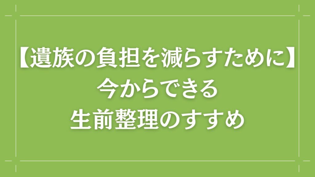 H2 【遺族の負担を減らすために】今からできる生前整理のすすめ